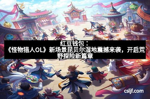 红豆钱包：《怪物猎人OL》新场景昆贝尔湿地震撼来袭，开启荒野探险新篇章